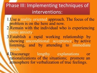 Phase III: Implementing techniques of
interventions:
1.Use a reality oriented approach. The focus of the
problem is on the here and now.
2.Remain with the individual who is experiencing
panic anxiety.
3.Establish a rapid working relationship by
showing unconditional acceptance, by active
listening, and by attending to immediate
needs.
4.Discourage lengthy explanations or
rationalizations of the situations; promote an
atmosphere for verbalization of true feelings.
 