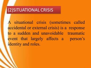 (2)SITUATIONAL CRISIS
A situational crisis (sometimes called
accidental or external crisis) is a response
to a sudden and unavoidable traumatic
event that largely affects a person’s
identity and roles.
 