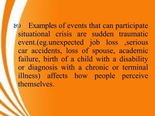  Examples of events that can participate
situational crisis are sudden traumatic
event.(eg.unexpected job loss ,serious
car accidents, loss of spouse, academic
failure, birth of a child with a disability
or diagnosis with a chronic or terminal
illness) affects how people perceive
themselves.
 