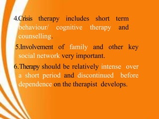 4.Crisis therapy includes short term
behaviour/ cognitive therapy and
counselling.
5.Involvement of family and other key
social network very important.
6.Therapy should be relatively intense over
a short period and discontinued before
dependence on the therapist develops.
 