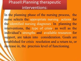 PhaseII:Planning therapeutic
interventions:
In the planning phase of the nursing process, the
nurse selects the appropriate nursing actions for
the identified nursing diagnoses. In planning the
interventions, the type of crisis, as well as the
individual’s strengths and available resources for
support, are taken into consideration. Goals are
established for crisis resolution and a return to, or
increase in, the precrisis level of functioning.
 