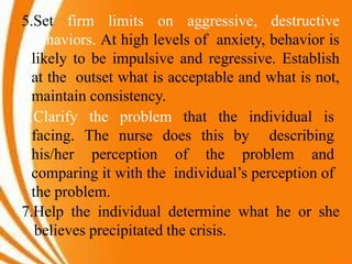 5.Set firm limits on aggressive, destructive
behaviors. At high levels of anxiety, behavior is
likely to be impulsive and regressive. Establish
at the outset what is acceptable and what is not,
maintain consistency.
6.Clarify the problem that the individual is
facing. The nurse does this by describing
his/her perception of the problem and
comparing it with the individual’s perception of
the problem.
7.Help the individual determine what he or she
believes precipitated the crisis.
 