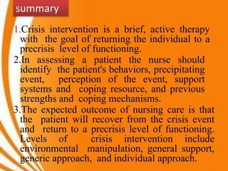 1.Crisis intervention is a brief, active therapy
with the goal of returning the individual to a
precrisis level of functioning.
2.In assessing a patient the nurse should
identify the patient's behaviors, precipitating
event, perception of the event, support
systems and coping resource, and previous
strengths and coping mechanisms.
3.The expected outcome of nursing care is that
the patient will recover from the crisis event
and return to a precrisis level of functioning.
Levels of crisis intervention include
environmental manipulation, general support,
generic approach, and individual approach.
summary
 