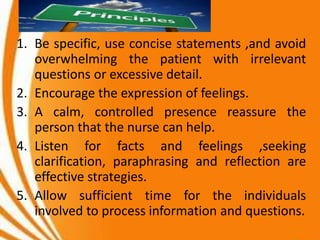 1. Be specific, use concise statements ,and avoid
overwhelming the patient with irrelevant
questions or excessive detail.
2. Encourage the expression of feelings.
3. A calm, controlled presence reassure the
person that the nurse can help.
4. Listen for facts and feelings ,seeking
clarification, paraphrasing and reflection are
effective strategies.
5. Allow sufficient time for the individuals
involved to process information and questions.
 