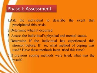 Phase I: Assessment
1.Ask the individual to describe the event that
precipitated this crisis.
2.Determine when it occurred.
3. Assess the individual’s physical and mental status.
4.Determine if the individual has experienced this
stressor before. If so, what method of coping was
used? Have these methods been tried this time?
5.If previous coping methods were tried, what was the
result?
 