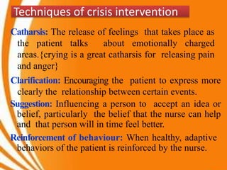 Techniques of crisis intervention
Catharsis: The release of feelings that takes place as
the patient talks about emotionally charged
areas.{crying is a great catharsis for releasing pain
and anger}
Clarification: Encouraging the patient to express more
clearly the relationship between certain events.
Suggestion: Influencing a person to accept an idea or
belief, particularly the belief that the nurse can help
and that person will in time feel better.
Reinforcement of behaviour: When healthy, adaptive
behaviors of the patient is reinforced by the nurse.
 