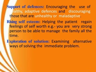 Support of defences: Encouraging the use of
healthy, adaptive defences and discouraging
those that are unhealthy or maladaptive.
Rising self esteem: Helping the patient regain
feelings of self worth e.g.- you are very strong
person to be able to manage the family all the
time.
Exploration of solution: Examining alternative
ways of solving the immediate problem.
 