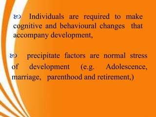  Individuals are required to make
cognitive and behavioural changes that
accompany development,
 precipitate factors are normal stress
of development (e.g. Adolescence,
marriage, parenthood and retirement,)
 
