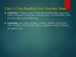 Class 3: Crises Resulting From Traumatic Stress
 Definition: These crises result from externally imposed
stress situations that are unexpected, uncontrolled, and
emotionally overwhelming.
 Examples are rape, assault, sudden death of a loved
one, sudden loss of job status, sudden onset of illness,
accident, war.
 
