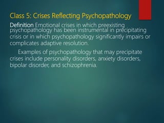 Class 5: Crises Reflecting Psychopathology
Definition Emotional crises in which preexisting
psychopathology has been instrumental in precipitating
crisis or in which psychopathology significantly impairs or
complicates adaptive resolution.
Examples of psychopathology that may precipitate
crises include personality disorders, anxiety disorders,
bipolar disorder, and schizophrenia.
 