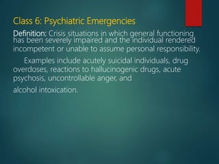 Class 6: Psychiatric Emergencies
Definition: Crisis situations in which general functioning
has been severely impaired and the individual rendered
incompetent or unable to assume personal responsibility.
Examples include acutely suicidal individuals, drug
overdoses, reactions to hallucinogenic drugs, acute
psychosis, uncontrollable anger, and
alcohol intoxication.
 