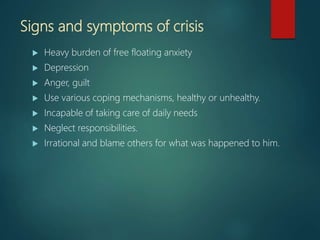 Signs and symptoms of crisis
 Heavy burden of free floating anxiety
 Depression
 Anger, guilt
 Use various coping mechanisms, healthy or unhealthy.
 Incapable of taking care of daily needs
 Neglect responsibilities.
 Irrational and blame others for what was happened to him.
 