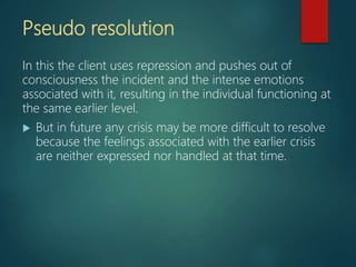 Pseudo resolution
In this the client uses repression and pushes out of
consciousness the incident and the intense emotions
associated with it, resulting in the individual functioning at
the same earlier level.
 But in future any crisis may be more difficult to resolve
because the feelings associated with the earlier crisis
are neither expressed nor handled at that time.
 