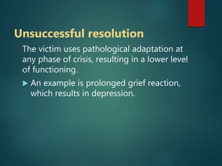 Unsuccessful resolution
The victim uses pathological adaptation at
any phase of crisis, resulting in a lower level
of functioning.
 An example is prolonged grief reaction,
which results in depression.
 