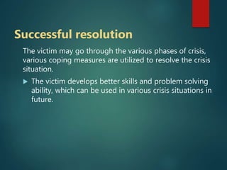 Successful resolution
The victim may go through the various phases of crisis,
various coping measures are utilized to resolve the crisis
situation.
 The victim develops better skills and problem solving
ability, which can be used in various crisis situations in
future.
 