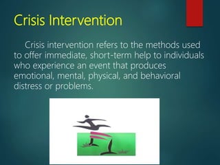 Crisis Intervention
Crisis intervention refers to the methods used
to offer immediate, short-term help to individuals
who experience an event that produces
emotional, mental, physical, and behavioral
distress or problems.
 