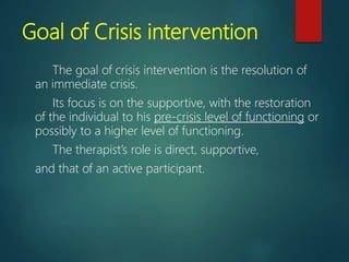 Goal of Crisis intervention
The goal of crisis intervention is the resolution of
an immediate crisis.
Its focus is on the supportive, with the restoration
of the individual to his pre-crisis level of functioning or
possibly to a higher level of functioning.
The therapist’s role is direct, supportive,
and that of an active participant.
 