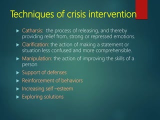 Techniques of crisis intervention
 Catharsis: the process of releasing, and thereby
providing relief from, strong or repressed emotions.
 Clarification: the action of making a statement or
situation less confused and more comprehensible.
 Manipulation: the action of improving the skills of a
person
 Support of defenses
 Reinforcement of behaviors
 Increasing self –esteem
 Exploring solutions
 