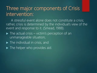 Three major components of Crisis
intervention:
A stressful event alone does not constitute a crisis;
rather, crisis is determined by the individual’s view of the
event and response to it. (Smead, 1988).
 The actual crisis – victim’s perception of an
unmanageable situation,
 The individual in crisis, and
 The helper who provides aid.
 