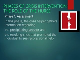 PHASES OF CRISIS INTERVENTION:
THE ROLE OF THE NURSE
Phase 1. Assessment
In this phase, the crisis helper gathers
information regarding
the precipitating stressor and
the resulting crisis that prompted the
individual to seek professional help.
 