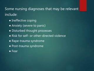 Some nursing diagnoses that may be relevant
include:
● Ineffective coping
● Anxiety (severe to panic)
● Disturbed thought processes
● Risk for self- or other-directed violence
● Rape-trauma syndrome
● Post-trauma syndrome
● Fear
 