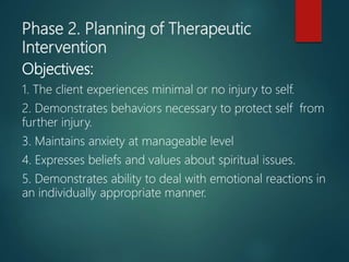 Phase 2. Planning of Therapeutic
Intervention
Objectives:
1. The client experiences minimal or no injury to self.
2. Demonstrates behaviors necessary to protect self from
further injury.
3. Maintains anxiety at manageable level
4. Expresses beliefs and values about spiritual issues.
5. Demonstrates ability to deal with emotional reactions in
an individually appropriate manner.
 