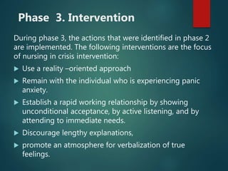 Phase 3. Intervention
During phase 3, the actions that were identified in phase 2
are implemented. The following interventions are the focus
of nursing in crisis intervention:
 Use a reality –oriented approach
 Remain with the individual who is experiencing panic
anxiety.
 Establish a rapid working relationship by showing
unconditional acceptance, by active listening, and by
attending to immediate needs.
 Discourage lengthy explanations,
 promote an atmosphere for verbalization of true
feelings.
 