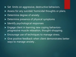  Set limits on aggressive, destructive behaviors.
 Assess for any suicidal/ homicidal thoughts or plans.
 Determine degree of anxiety
 Determine presence of physical symptoms
 Identify psychological responses
 Engage client in learning new coping behaviors-
progressive muscle relaxation, thought-shopping.
 Encourage use of techniques to manage stress.
 Give positive feedback when client demonstrates better
ways to manage anxiety .
 