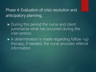 Phase 4: Evaluation of crisis resolution and
anticipatory planning.
 During this period the nurse and client
summarize what has occurred during the
intervention.
 A determination is made regarding follow –up
therapy; if needed, the nurse provides referral
information
 