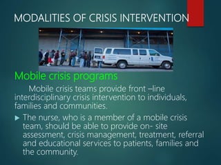 MODALITIES OF CRISIS INTERVENTION
Mobile crisis programs
Mobile crisis teams provide front –line
interdisciplinary crisis intervention to individuals,
families and communities.
 The nurse, who is a member of a mobile crisis
team, should be able to provide on- site
assessment, crisis management, treatment, referral
and educational services to patients, families and
the community.
 