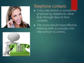 Telephone contacts
 Crisis intervention is sometimes
practiced by telephone rather
than through face-to face
contacts.
 The nurse should have effective
listening skills to provide crisis
intervention to victims.
 