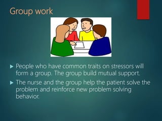 Group work
 People who have common traits on stressors will
form a group. The group build mutual support.
 The nurse and the group help the patient solve the
problem and reinforce new problem solving
behavior.
 