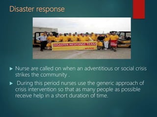 Disaster response
 Nurse are called on when an adventitious or social crisis
strikes the community .
 During this period nurses use the generic approach of
crisis intervention so that as many people as possible
receive help in a short duration of time.
 