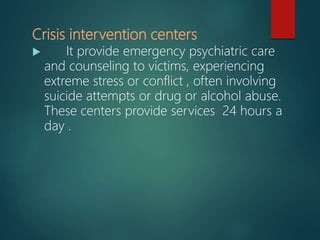 Crisis intervention centers
 It provide emergency psychiatric care
and counseling to victims, experiencing
extreme stress or conflict , often involving
suicide attempts or drug or alcohol abuse.
These centers provide services 24 hours a
day .
 