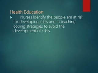 Health Education
 Nurses identify the people are at risk
for developing crisis and in teaching
coping strategies to avoid the
development of crisis.
 