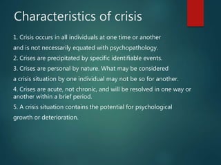 Characteristics of crisis
1. Crisis occurs in all individuals at one time or another
and is not necessarily equated with psychopathology.
2. Crises are precipitated by specific identifiable events.
3. Crises are personal by nature. What may be considered
a crisis situation by one individual may not be so for another.
4. Crises are acute, not chronic, and will be resolved in one way or
another within a brief period.
5. A crisis situation contains the potential for psychological
growth or deterioration.
 