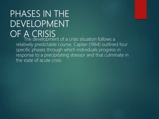 PHASES IN THE
DEVELOPMENT
OF A CRISIS
The development of a crisis situation follows a
relatively predictable course. Caplan (1964) outlined four
specific phases through which individuals progress in
response to a precipitating stressor and that culminate in
the state of acute crisis.
 