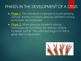 PHASES IN THE DEVELOPMENT OF A CRISIS
 Phase 1: The individual is exposed to a precipitating
stressor. Anxiety increases; previous problem-solving
techniques are employed.
 Phase 2: When previous problem-solving
techniques do not relieve the stressor, anxiety
increases further. The individual begins to feel a
great deal of discomfort.
 