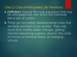 Class 2: Crisis of Anticipated Life Transitions
 Definition: Normal life-cycle transitions that may
be anticipated but over which the individual
feel a lack of control.
 These are normative, developmental crises that
are fairly common in our society. They may
result from midlife career changes, getting
married, becoming a parent, divorce, the onset
of chronic or terminal illness, or changing
schools.
 