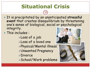 Situational Crisis
 It is precipitated by an unanticipated stressful
event that creates disequilibrium by threatening
one’s sense of biological, social or psychological
integrity.
 This includes :
Loss of a job
Loss of a loved one
Physical/Mental illness
Unwanted Pregnancy
Divorce
School/Work problems
10
 