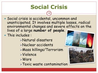 Social Crisis
 Social crisis is accidental, uncommon and
unanticipated. It involves multiple losses, radical
environmental changes and severe effects on the
lives of a large number of people.
 This includes :
Natural disasters
Nuclear accidents
Mass killings/Terrorism
Violence
Wars
Toxic waste contamination
11
 