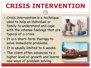 CRISIS INTERVENTION
 Crisis intervention is a technique
used to help an individual or
family to understand and cope
with the intense feelings that are
typical of a crisis.
 It is a short-term therapy to
solve immediate problems.
 It is usually limited to 6 weeks.
 The client often advances to a
higher level of growth and learns
new ways of problem solving.
18
 