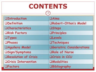 CONTENTS
Introduction Aims
Definition Robert-Otten’s Model
Characteristics Steps
Risk Factors Principles
Types Levels
Phases Techniques
Aguilera Model Geriatric Considerations
Sign/Symptoms Role of Nurse
Resolution of Crisis Crisis in CCU
Crisis Intervention Modalities
Factors Bibliography
2
 
