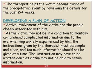 The therapist helps the victim become aware of
the precipitating event by reviewing the details for
the past 2-4 weeks.
DEVELOPING A PLAN OF ACTION
Active involvement of the victim and the people
closely associated with him.
As the victim may not be in a condition to mentally
comprehend complicated information due to the
overwhelming anxiety experienced by him, the
instructions given by the therapist must be simple
and clear, and too much information should not be
given at a time. The instruction may have to be
written down as victim may not be able to retain
information.
24
 