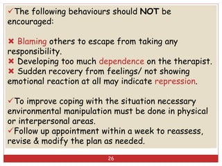 The following behaviours should NOT be
encouraged:
 Blaming others to escape from taking any
responsibility.
 Developing too much dependence on the therapist.
 Sudden recovery from feelings/ not showing
emotional reaction at all may indicate repression.
To improve coping with the situation necessary
environmental manipulation must be done in physical
or interpersonal areas.
Follow up appointment within a week to reassess,
revise & modify the plan as needed.
26
 