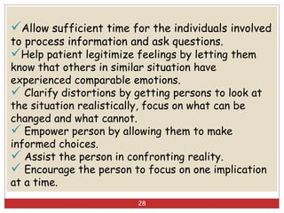 Allow sufficient time for the individuals involved
to process information and ask questions.
Help patient legitimize feelings by letting them
know that others in similar situation have
experienced comparable emotions.
 Clarify distortions by getting persons to look at
the situation realistically, focus on what can be
changed and what cannot.
 Empower person by allowing them to make
informed choices.
 Assist the person in confronting reality.
 Encourage the person to focus on one implication
at a time.
28
 