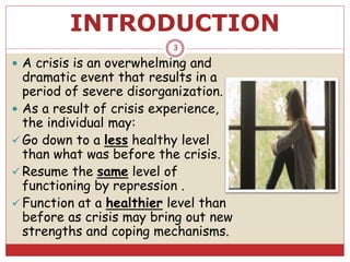 INTRODUCTION
 A crisis is an overwhelming and
dramatic event that results in a
period of severe disorganization.
 As a result of crisis experience,
the individual may:
 Go down to a less healthy level
than what was before the crisis.
 Resume the same level of
functioning by repression .
 Function at a healthier level than
before as crisis may bring out new
strengths and coping mechanisms.
3
 