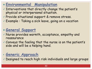  Environmental Manipulation
 Interventions that directly change the patient’s
physical or interpersonal situation.
 Provide situational support & remove stress.
 Example : Taking a sick leave, going on a vacation
 General Support
 Nurse provides warmth, acceptance, empathy and
reassurance
 Conveys the feeling that the nurse is on the patient’s
side and will be a helping hand.
• Generic Approach
 Designed to reach high risk individuals and large groups
30
 
