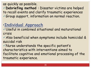 as quickly as possible.
Debriefing method : Disaster victims are helped
to recall events and clarify traumatic experiences
Group support, information on normal reaction.
•Individual Approach
Useful in combined situational and maturational
crisis
Also beneficial when symptoms include homicidal &
suicidal risk
Nurse understands the specific patient’s
characteristics with interventions aimed to
facilitate cognitive and emotional processing of the
traumatic experience.
31
 