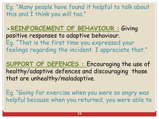 Eg. “Many people have found it helpful to talk about
this and I think you will too.”
●REINFORCEMENT OF BEHAVIOUR : Giving
positive responses to adaptive behaviour.
Eg. “That is the first time you expressed your
feelings regarding the incident. I appreciate that.”
SUPPORT OF DEFENCES : Encouraging the use of
healthy/adaptive defences and discouraging those
that are unhealthy/maladaptive.
Eg. “Going for exercise when you were so angry was
helpful because when you returned, you were able to
34
 
